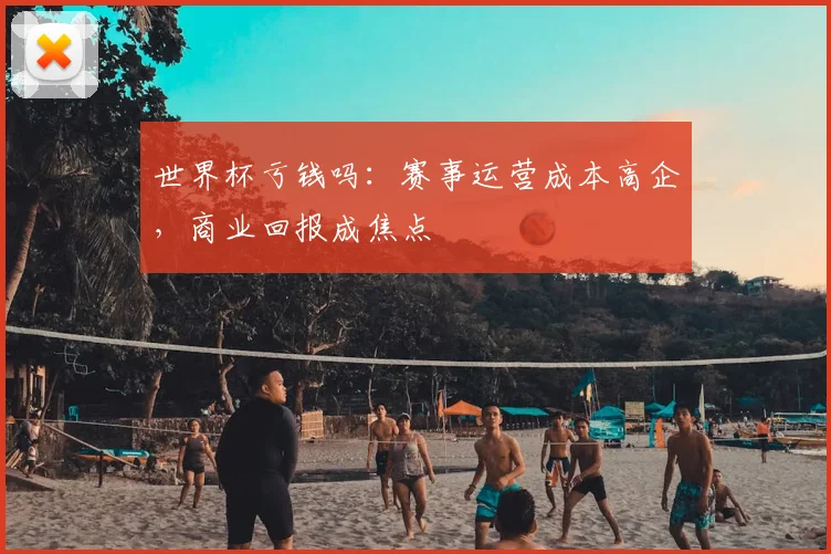 世界杯亏钱吗：赛事运营成本高企，商业回报成焦点