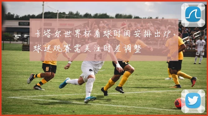 卡塔尔世界杯看球时间安排出炉,球迷观赛需关注时差调整