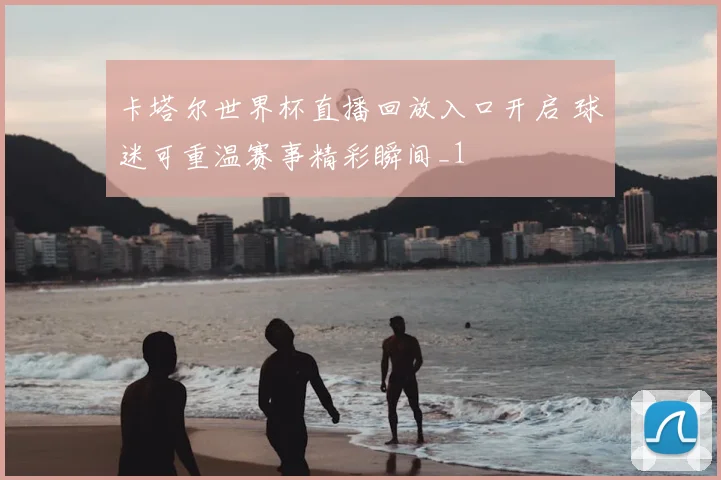 卡塔尔世界杯直播回放入口开启 球迷可重温赛事精彩瞬间_1
