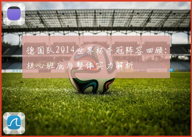 德国队2014世界杯夺冠阵容回顾：核心班底与整体实力解析